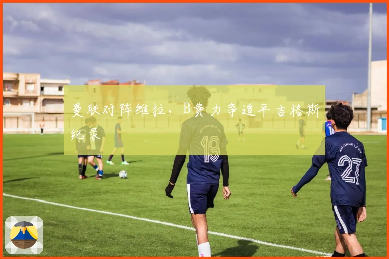 曼联对阵维拉，B费力争追平吉格斯纪录