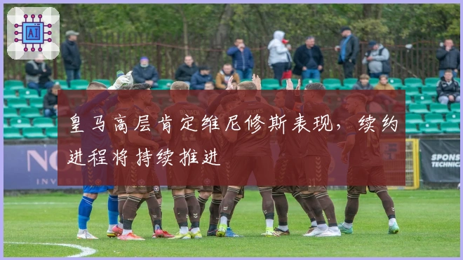 皇马高层肯定维尼修斯表现，续约进程将持续推进