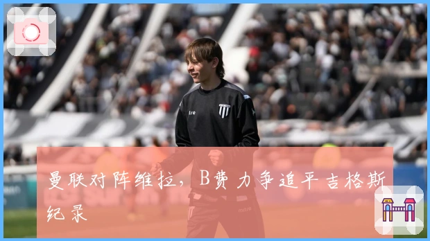 曼联对阵维拉，B费力争追平吉格斯纪录