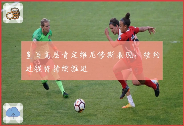 皇马高层肯定维尼修斯表现，续约进程将持续推进