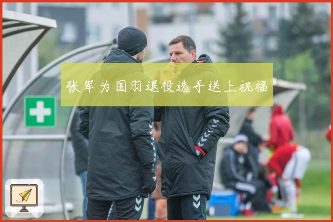 张军为国羽退役选手送上祝福